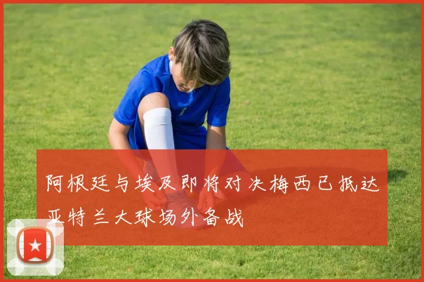 阿根廷与埃及即将对决梅西已抵达亚特兰大球场外备战