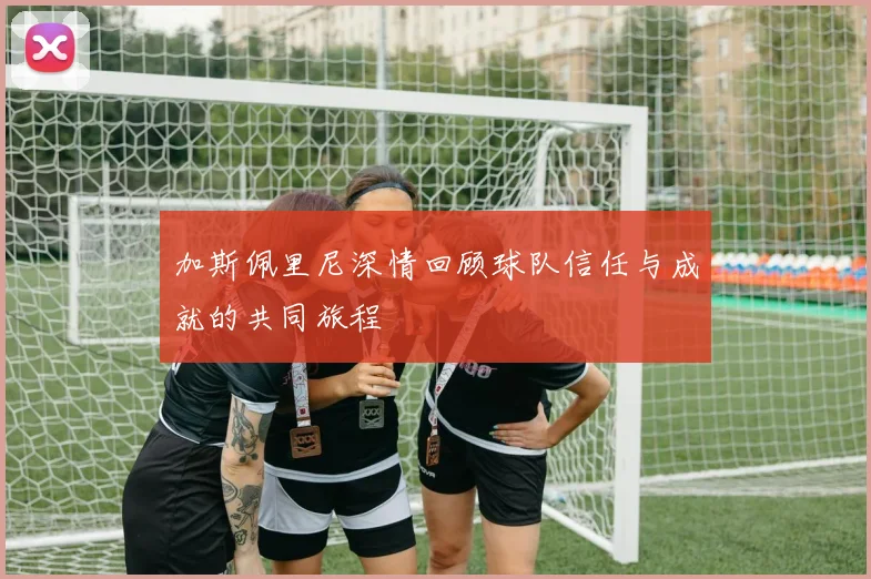 加斯佩里尼深情回顾球队信任与成就的共同旅程