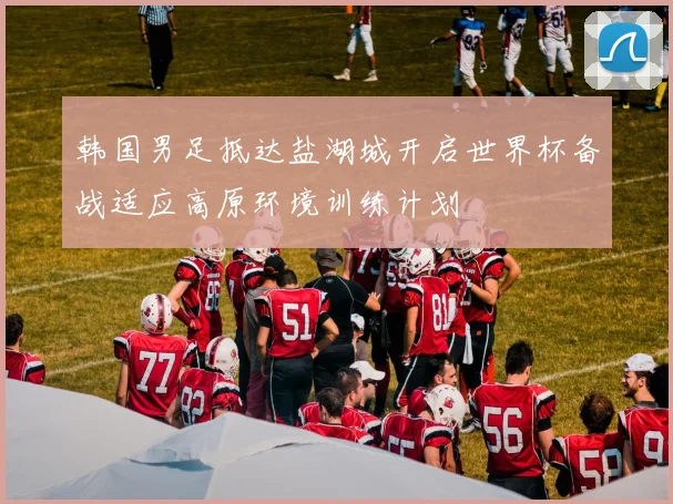 韩国男足抵达盐湖城开启世界杯备战适应高原环境训练计划