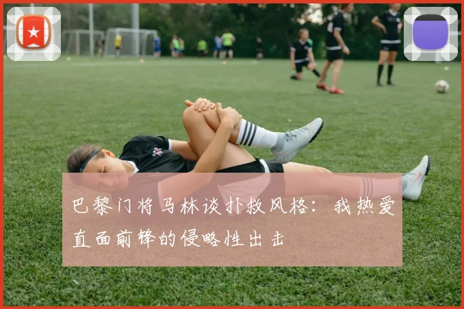 巴黎门将马林谈扑救风格：我热爱直面前锋的侵略性出击