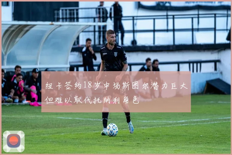 纽卡签约18岁中场斯图尔潜力巨大但难以取代托纳利角色