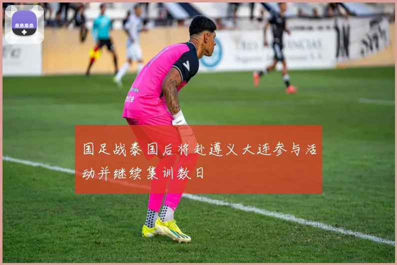 国足战泰国后将赴遵义大连参与活动并继续集训数日