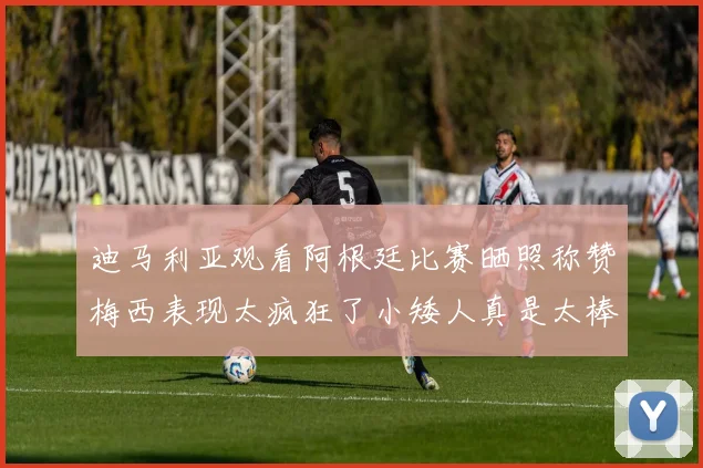 迪马利亚观看阿根廷比赛晒照称赞梅西表现太疯狂了小矮人真是太棒了