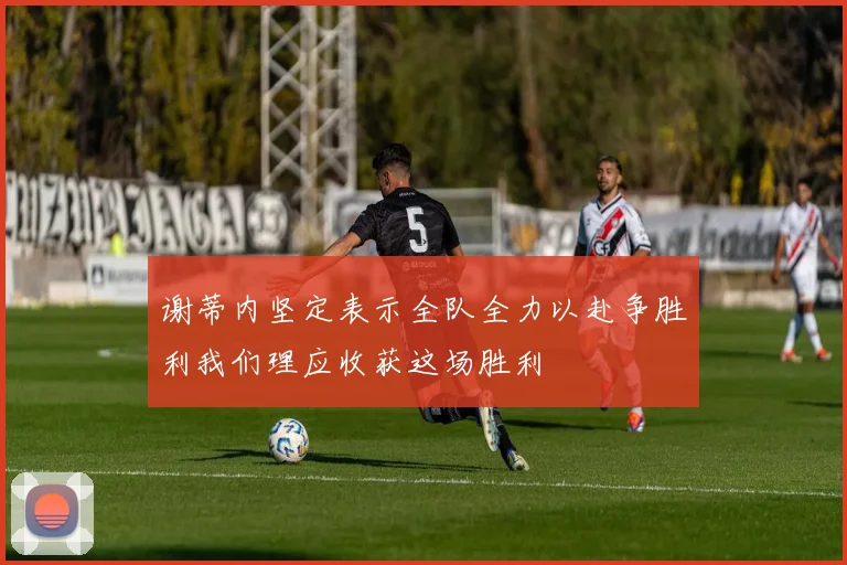 谢蒂内坚定表示全队全力以赴争胜利我们理应收获这场胜利